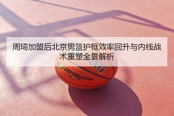 周琦加盟后北京男篮护框效率回升与内线战术重塑全景解析