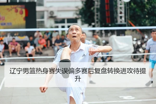 辽宁男篮热身赛失误偏多赛后复盘转换进攻待提升