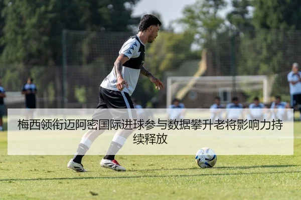 梅西领衔迈阿密国际进球参与数据攀升老将影响力持续释放