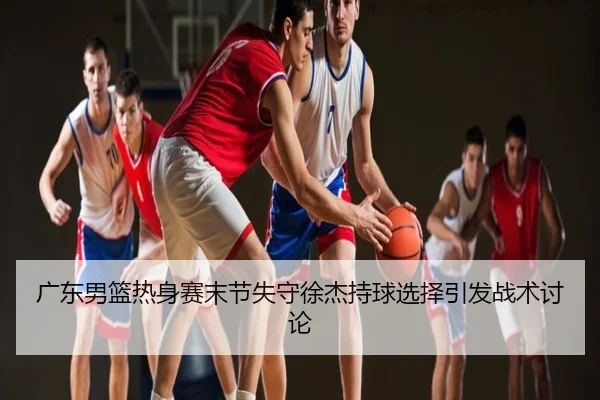 广东男篮热身赛末节失守徐杰持球选择引发战术讨论