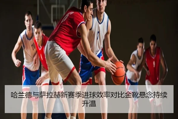 哈兰德与萨拉赫新赛季进球效率对比金靴悬念持续升温