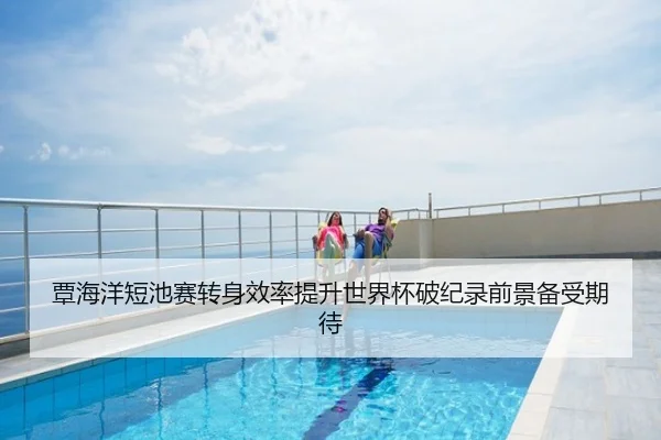 覃海洋短池赛转身效率提升世界杯破纪录前景备受期待