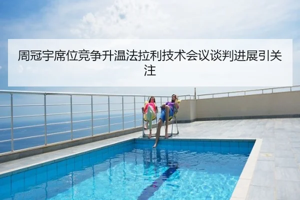 周冠宇席位竞争升温法拉利技术会议谈判进展引关注